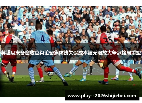 英超周末冬窗收官舆论聚焦防线失误成本被无限放大争冠格局重塑