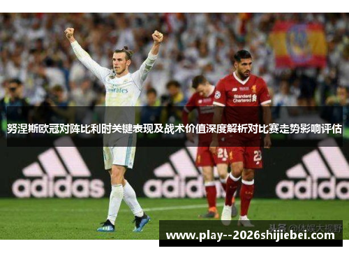 努涅斯欧冠对阵比利时关键表现及战术价值深度解析对比赛走势影响评估 努涅斯欧冠对阵比利时关键表现及战术价值深度解析对比赛走势影响评估