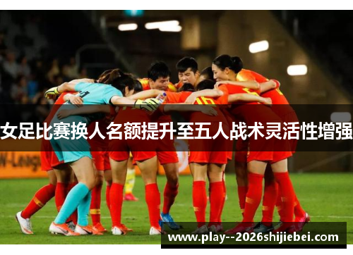女足比赛换人名额提升至五人战术灵活性增强 女足比赛换人名额提升至五人战术灵活性增强