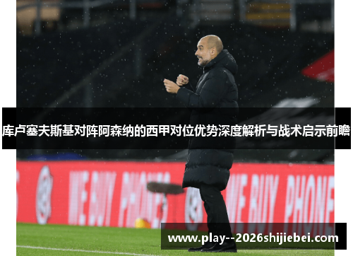 库卢塞夫斯基对阵阿森纳的西甲对位优势深度解析与战术启示前瞻