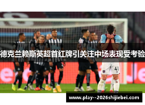 德克兰赖斯英超首红牌引关注中场表现受考验 德克兰赖斯英超首红牌引关注中场表现受考验