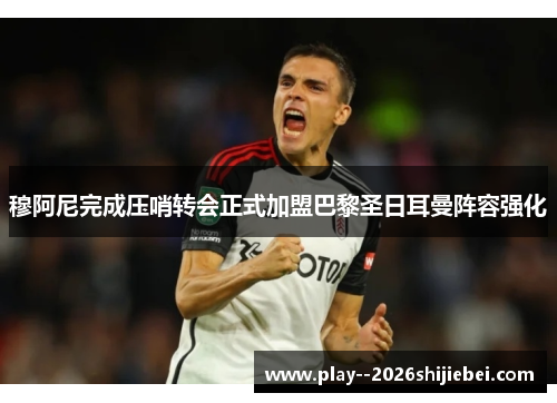 穆阿尼完成压哨转会正式加盟巴黎圣日耳曼阵容强化