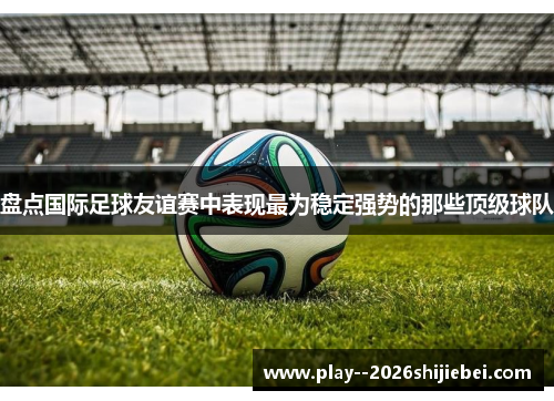 盘点国际足球友谊赛中表现最为稳定强势的那些顶级球队