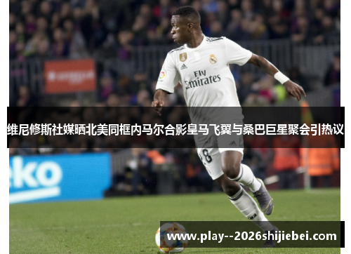 维尼修斯社媒晒北美同框内马尔合影皇马飞翼与桑巴巨星聚会引热议