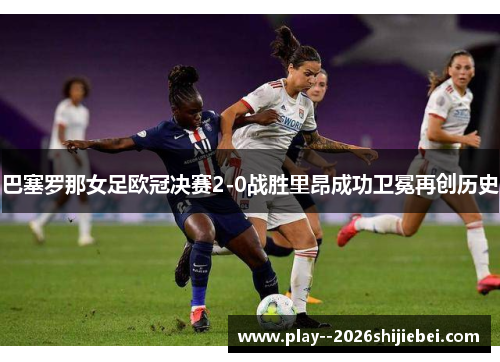 巴塞罗那女足欧冠决赛2-0战胜里昂成功卫冕再创历史