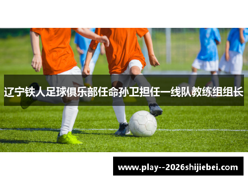 辽宁铁人足球俱乐部任命孙卫担任一线队教练组组长